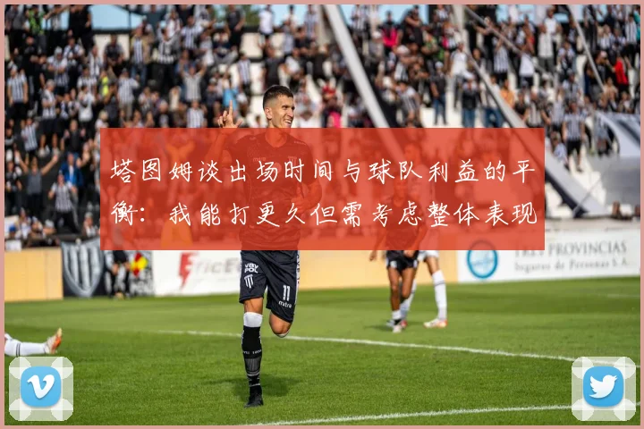 塔图姆谈出场时间与球队利益的平衡：我能打更久但需考虑整体表现