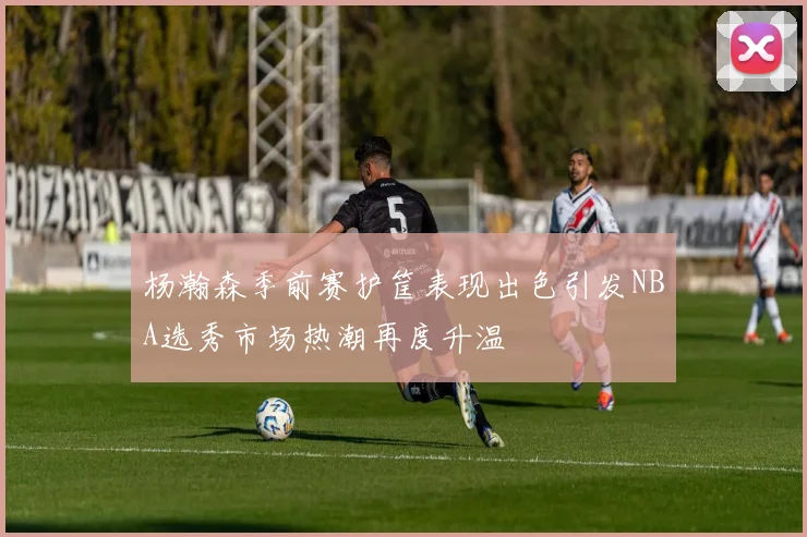杨瀚森季前赛护筐表现出色引发NBA选秀市场热潮再度升温