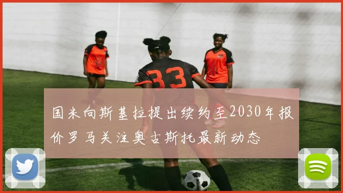 国米向斯基拉提出续约至2030年报价罗马关注奥古斯托最新动态