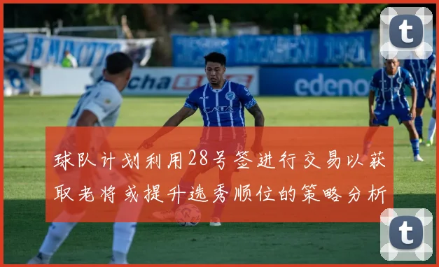球队计划利用28号签进行交易以获取老将或提升选秀顺位的策略分析
