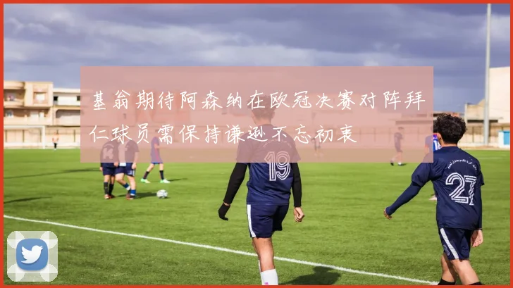 基翁期待阿森纳在欧冠决赛对阵拜仁球员需保持谦逊不忘初衷