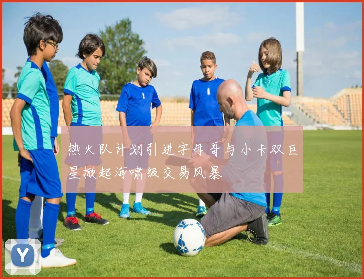 热火队计划引进字母哥与小卡双巨星掀起海啸级交易风暴