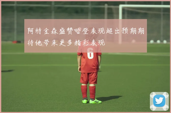阿特金森盛赞哈登表现超出预期期待他带来更多精彩表现