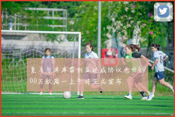 皇马与库库雷利亚达成协议总价6000万欧周一上午将正式宣布