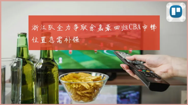 浙江队全力争取余嘉豪回归CBA中锋位置急需补强