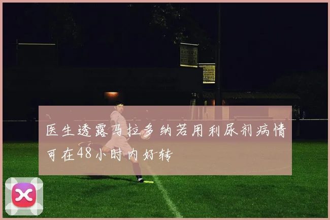 医生透露马拉多纳若用利尿剂病情可在48小时内好转