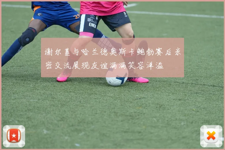 谢尔基与哈兰德奥斯卡鲍勃赛后亲密交流展现友谊满满笑容洋溢