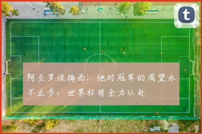 阿圭罗谈梅西:他对冠军的渴望永不止步,世界杯将全力以赴