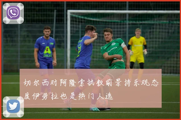 切尔西对阿隆索执教前景持乐观态度伊劳拉也是热门人选