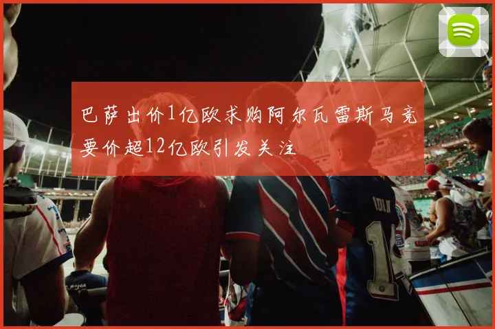 巴萨出价1亿欧求购阿尔瓦雷斯马竞要价超12亿欧引发关注