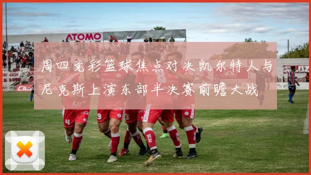周四竞彩篮球焦点对决凯尔特人与尼克斯上演东部半决赛前瞻大战