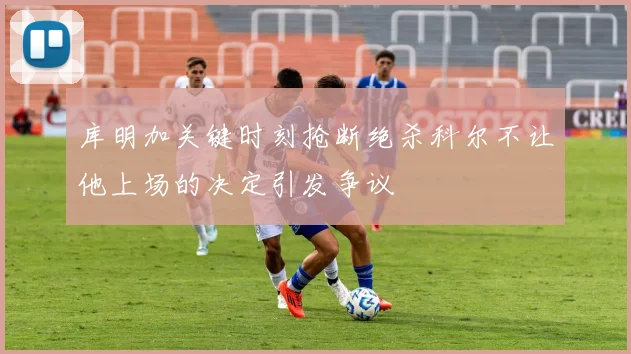 库明加关键时刻抢断绝杀科尔不让他上场的决定引发争议