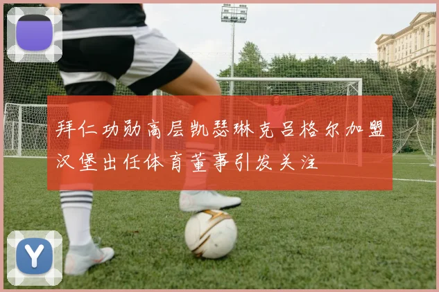 拜仁功勋高层凯瑟琳克吕格尔加盟汉堡出任体育董事引发关注