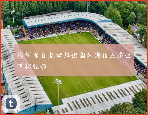 诺伊尔自豪回归德国队期待五届世界杯征程