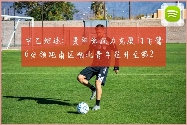 中乙综述：贵阳竞技力克厦门飞鹭6分领跑南区湖北青年星升至第2