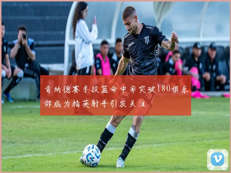 肯纳德赛季投篮命中率突破180俱乐部成为精英射手引发关注
