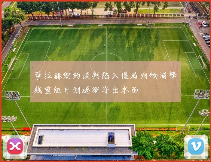 萨拉赫续约谈判陷入僵局利物浦锋线重组计划逐渐浮出水面