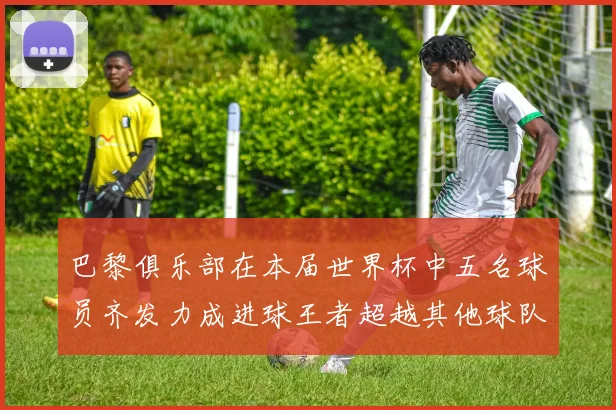 巴黎俱乐部在本届世界杯中五名球员齐发力成进球王者超越其他球队