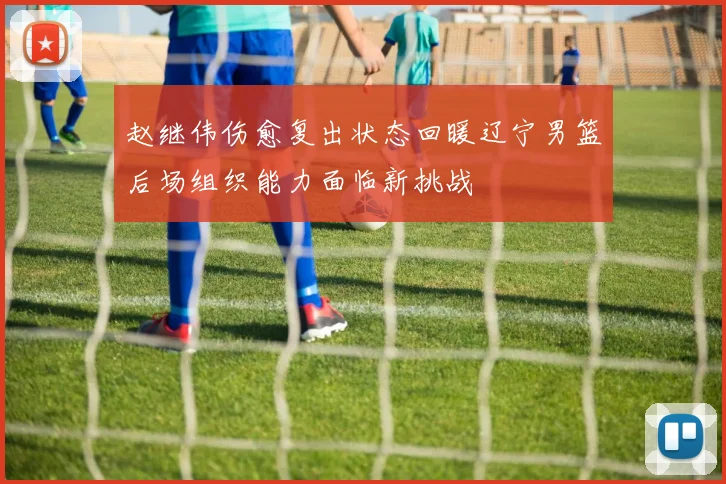赵继伟伤愈复出状态回暖辽宁男篮后场组织能力面临新挑战