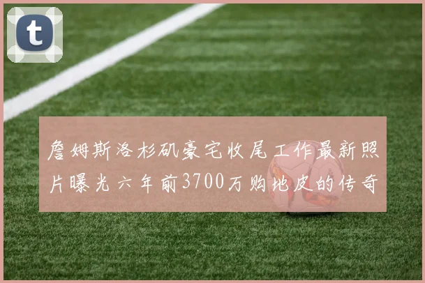 詹姆斯洛杉矶豪宅收尾工作最新照片曝光六年前3700万购地皮的传奇故事
