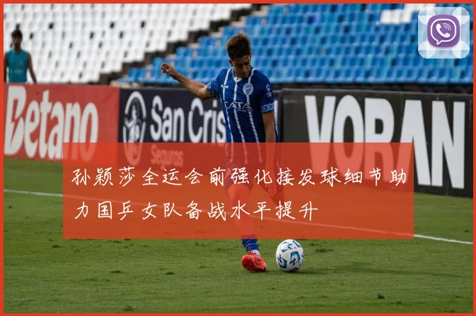 孙颖莎全运会前强化接发球细节助力国乒女队备战水平提升