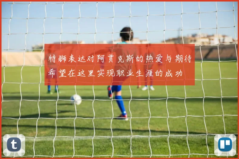 特狮表达对阿贾克斯的热爱与期待希望在这里实现职业生涯的成功