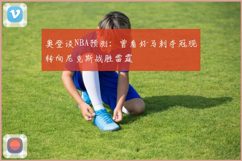 奥登谈NBA预测：曾看好马刺夺冠现转向尼克斯战胜雷霆