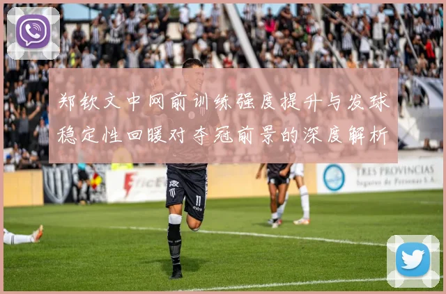 郑钦文中网前训练强度提升与发球稳定性回暖对夺冠前景的深度解析