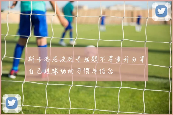 斯卡洛尼谈对手话题不尊重并分享自己进球场的习惯与信念