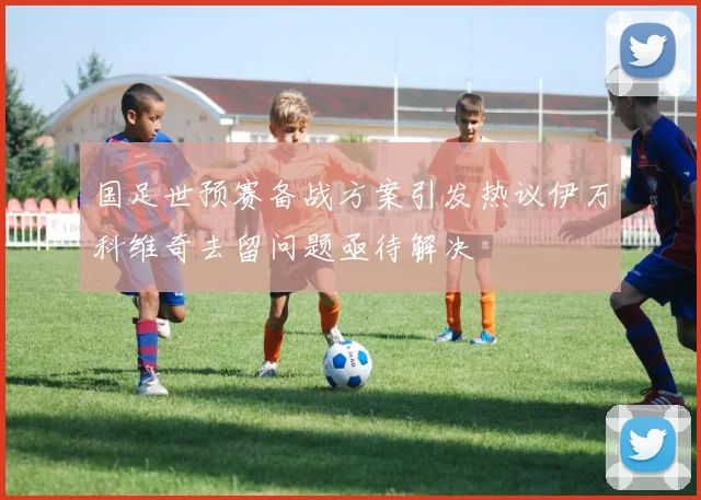 国足世预赛备战方案引发热议伊万科维奇去留问题亟待解决