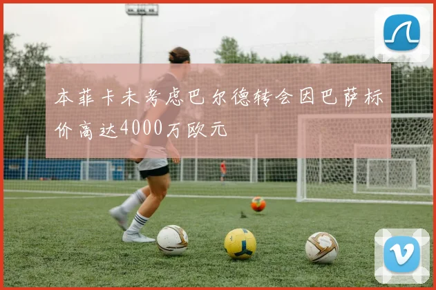 本菲卡未考虑巴尔德转会因巴萨标价高达4000万欧元