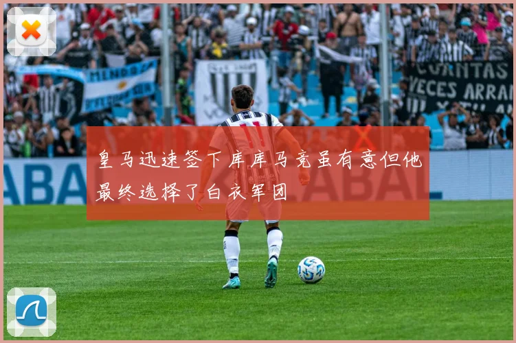 皇马迅速签下库库马竞虽有意但他最终选择了白衣军团