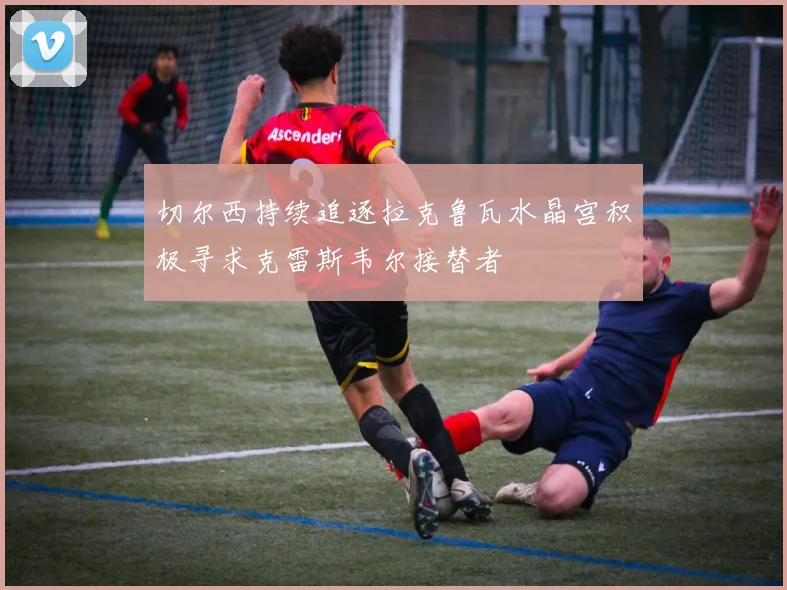 切尔西持续追逐拉克鲁瓦水晶宫积极寻求克雷斯韦尔接替者