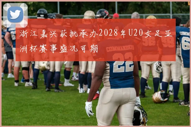 浙江嘉兴获批承办2028年U20女足亚洲杯赛事盛况可期