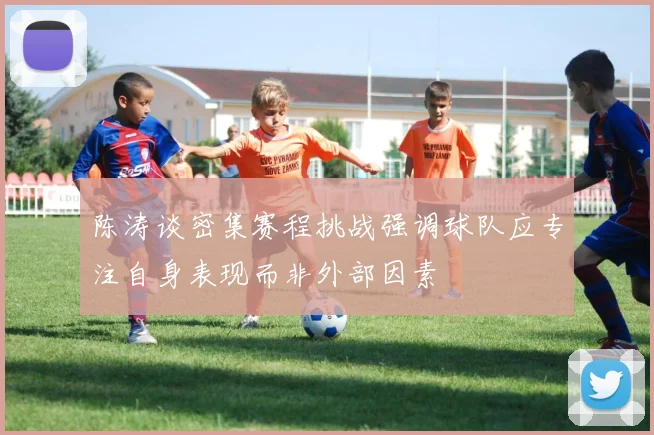 陈涛谈密集赛程挑战强调球队应专注自身表现而非外部因素