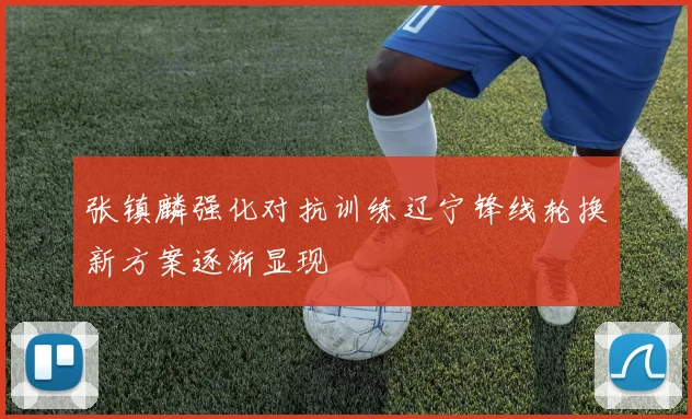 张镇麟强化对抗训练辽宁锋线轮换新方案逐渐显现